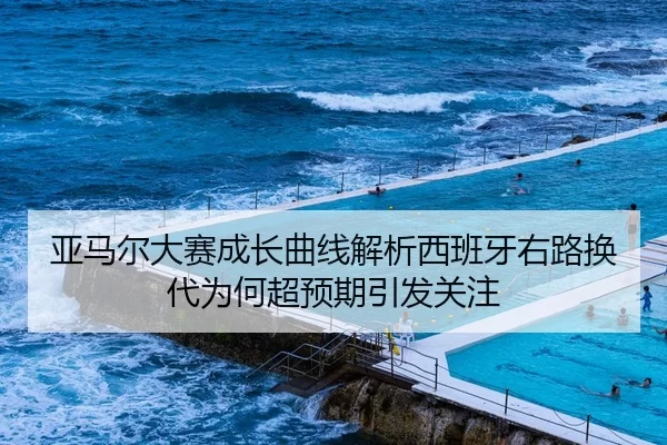 亚马尔大赛成长曲线解析西班牙右路换代为何超预期引发关注
