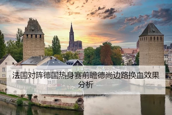 法国对阵德国热身赛前瞻德尚边路换血效果分析