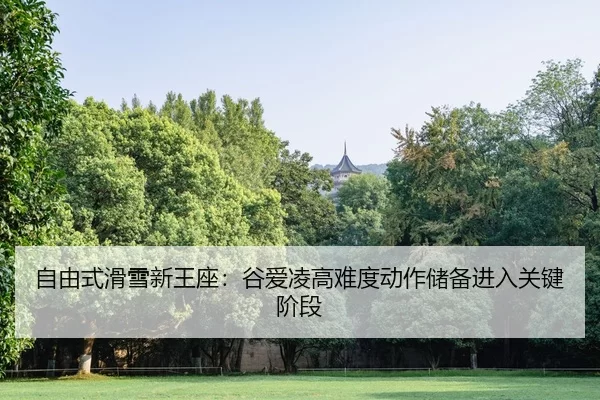 自由式滑雪新王座：谷爱凌高难度动作储备进入关键阶段