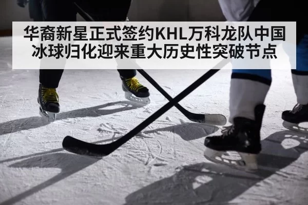 华裔新星正式签约KHL万科龙队中国冰球归化迎来重大历史性突破节点