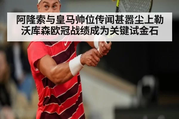 阿隆索与皇马帅位传闻甚嚣尘上勒沃库森欧冠战绩成为关键试金石