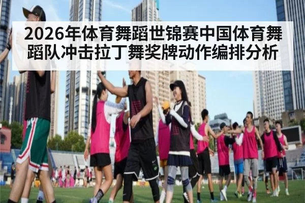 2026年体育舞蹈世锦赛中国体育舞蹈队冲击拉丁舞奖牌动作编排分析